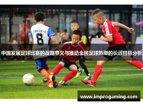 中国发展足球比赛的战略意义与推动全民足球热潮的长远目标分析