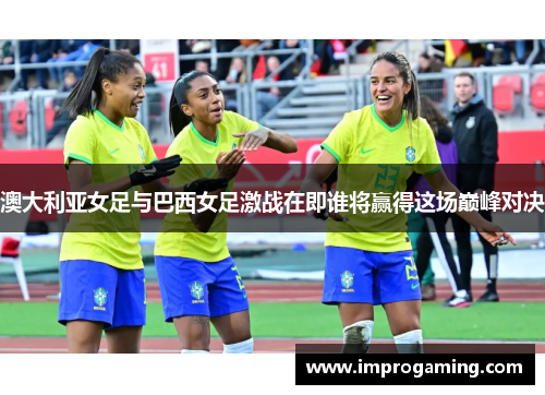 澳大利亚女足与巴西女足激战在即谁将赢得这场巅峰对决
